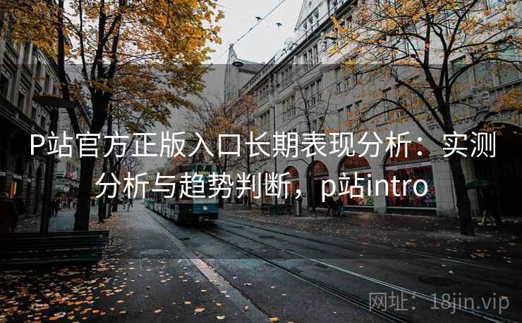 P站官方正版入口长期表现分析：实测分析与趋势判断，p站intro