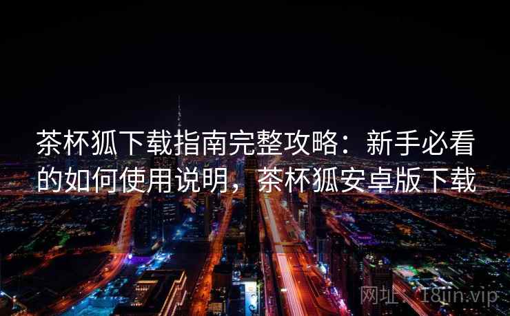 茶杯狐下载指南完整攻略：新手必看的如何使用说明，茶杯狐安卓版下载
