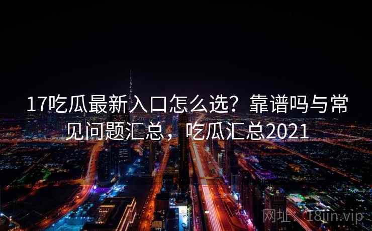 17吃瓜最新入口怎么选？靠谱吗与常见问题汇总，吃瓜汇总2021