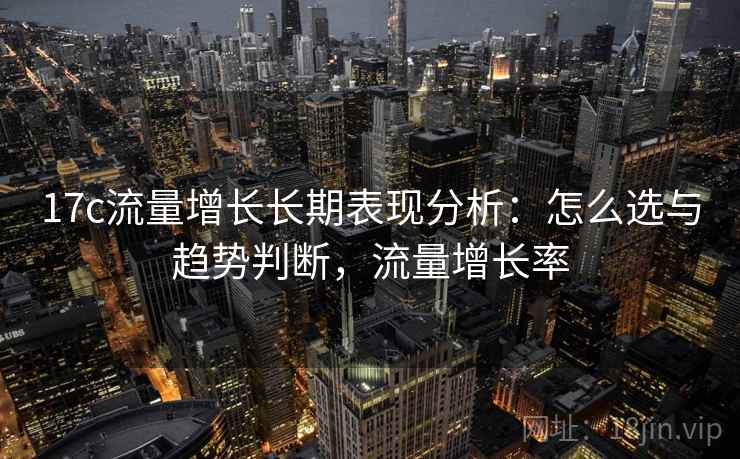 17c流量增长长期表现分析：怎么选与趋势判断，流量增长率