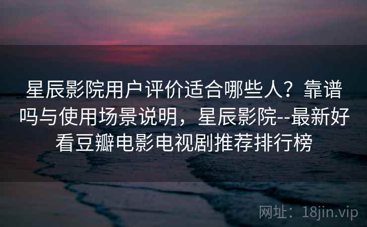 星辰影院用户评价适合哪些人？靠谱吗与使用场景说明，星辰影院--最新好看豆瓣电影电视剧推荐排行榜