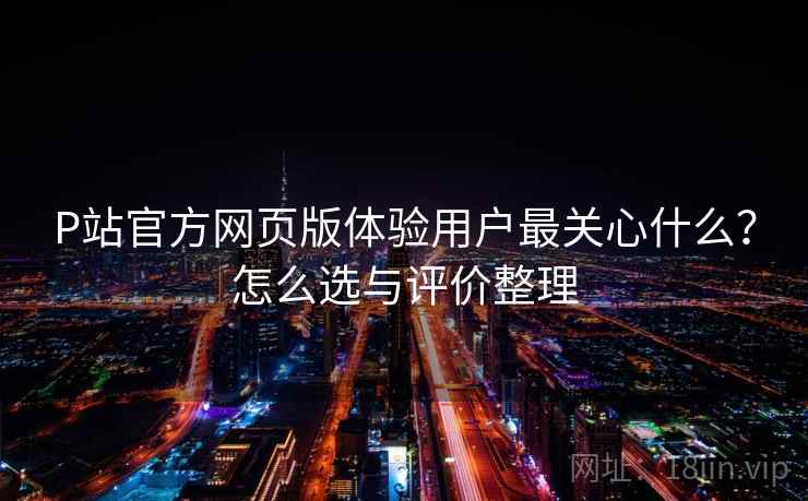 P站官方网页版体验用户最关心什么？怎么选与评价整理