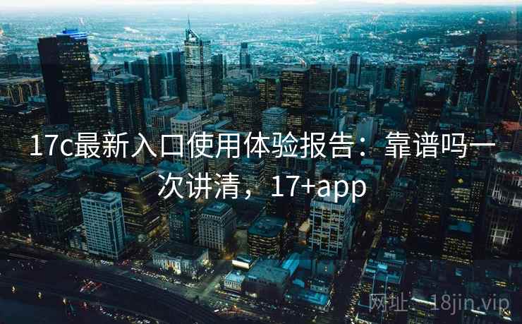 17c最新入口使用体验报告：靠谱吗一次讲清，17+app