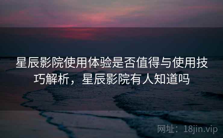 星辰影院使用体验是否值得与使用技巧解析，星辰影院有人知道吗