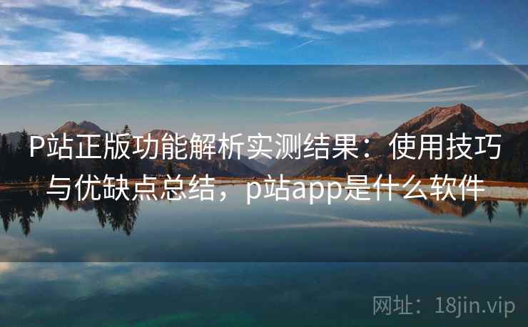 P站正版功能解析实测结果:使用技巧与优缺点总结,p站app是什么软件 P站正版功能解析实测结果:使用技巧与优缺点总结,p站app是什么软件