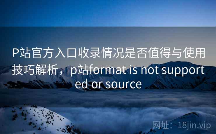P站官方入口收录情况是否值得与使用技巧解析，p站format is not supported or source