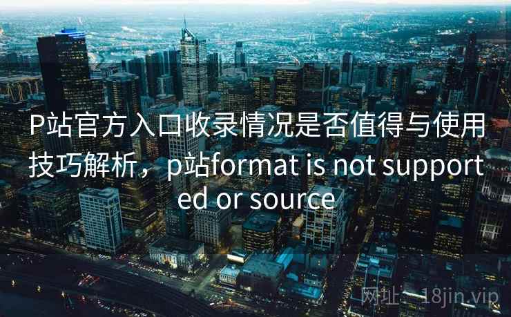 P站官方入口收录情况是否值得与使用技巧解析，p站format is not supported or source