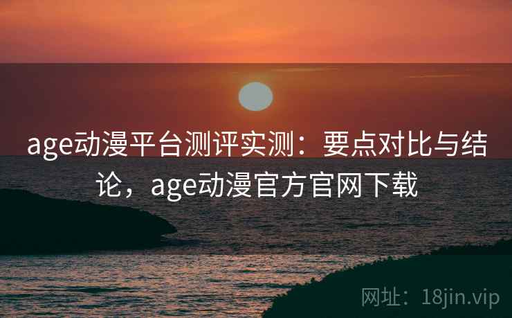 age动漫平台测评实测：要点对比与结论，age动漫官方官网下载