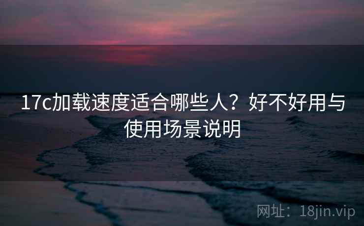 17c加载速度适合哪些人？好不好用与使用场景说明