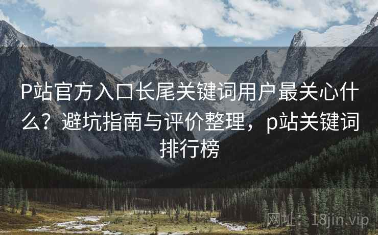 P站官方入口长尾关键词用户最关心什么?避坑指南与评价整理,p站关键词排行榜 P站官方入口长尾关键词用户最关心什么?避坑指南与评价整理,p站关键词排行榜