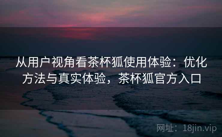 从用户视角看茶杯狐使用体验：优化方法与真实体验，茶杯狐官方入口