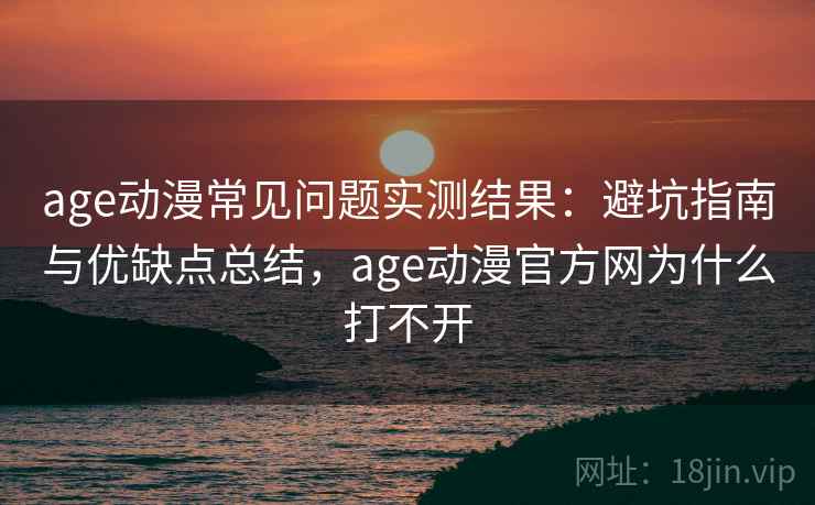 age动漫常见问题实测结果：避坑指南与优缺点总结，age动漫官方网为什么打不开