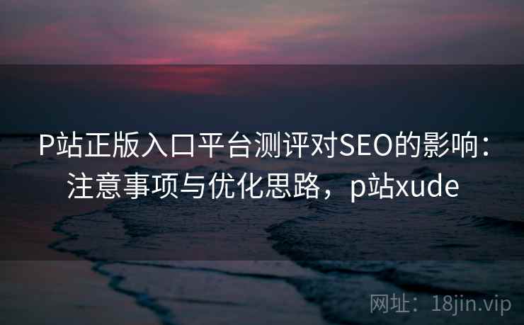 P站正版入口平台测评对SEO的影响：注意事项与优化思路，p站xude
