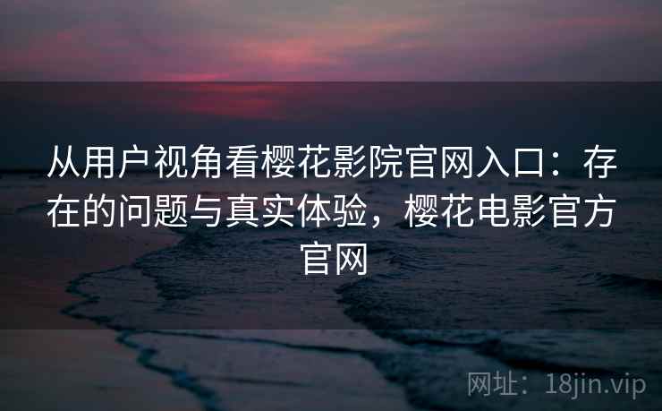 从用户视角看樱花影院官网入口：存在的问题与真实体验，樱花电影官方官网
