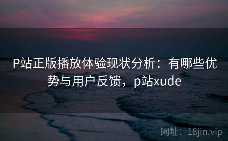 P站正版播放体验现状分析：有哪些优势与用户反馈，p站xude