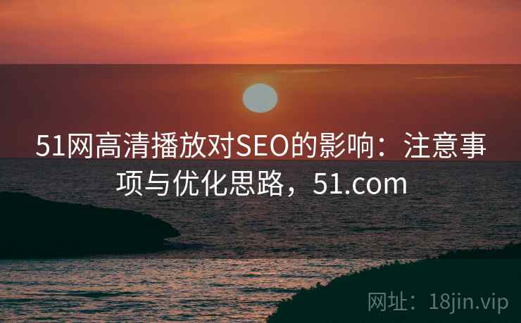 51网高清播放对SEO的影响：注意事项与优化思路，51.com