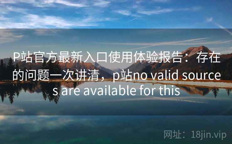 P站官方最新入口使用体验报告：存在的问题一次讲清，p站no valid sources are available for this