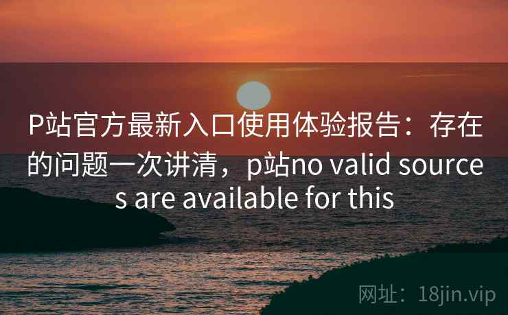 P站官方最新入口使用体验报告：存在的问题一次讲清，p站no valid sources are available for this