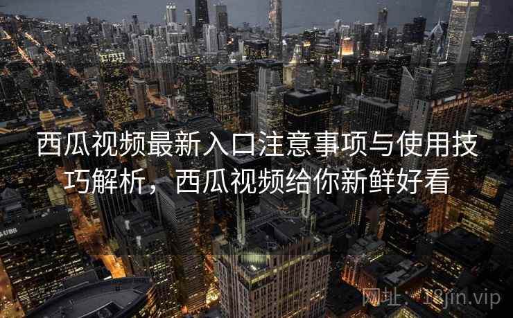 西瓜视频最新入口注意事项与使用技巧解析，西瓜视频给你新鲜好看
