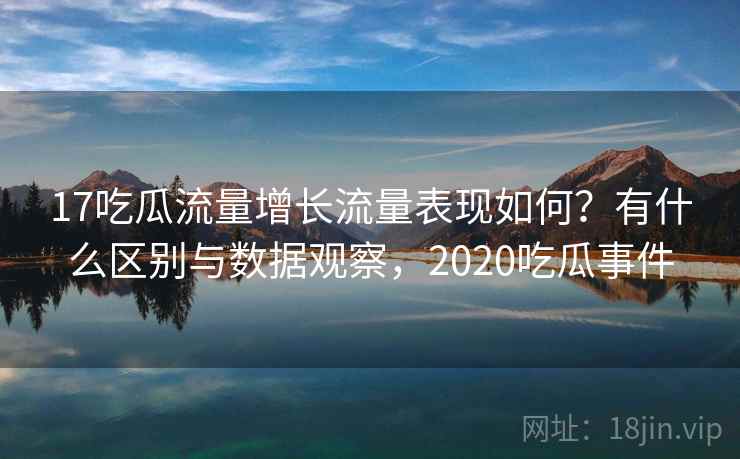 17吃瓜流量增长流量表现如何？有什么区别与数据观察，2020吃瓜事件