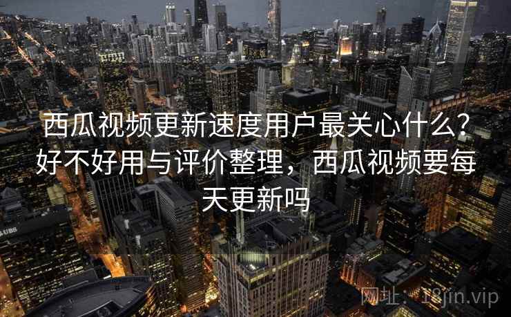 西瓜视频更新速度用户最关心什么？好不好用与评价整理，西瓜视频要每天更新吗