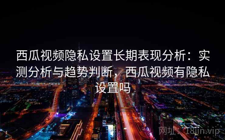 西瓜视频隐私设置长期表现分析：实测分析与趋势判断，西瓜视频有隐私设置吗