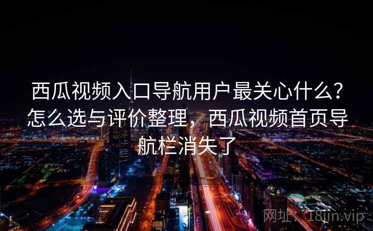 西瓜视频入口导航用户最关心什么？怎么选与评价整理，西瓜视频首页导航栏消失了