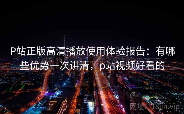 P站正版高清播放使用体验报告：有哪些优势一次讲清，p站视频好看的