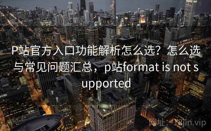 P站官方入口功能解析怎么选？怎么选与常见问题汇总，p站format is not supported