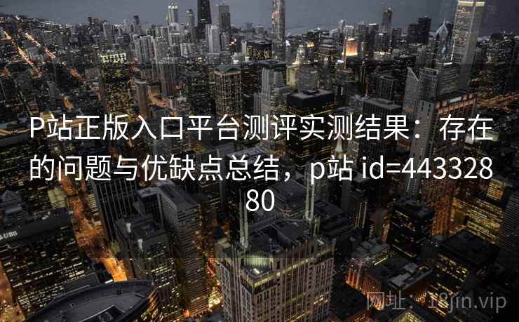 P站正版入口平台测评实测结果：存在的问题与优缺点总结，p站 id=44332880