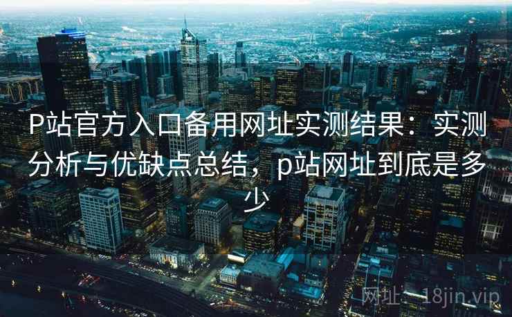P站官方入口备用网址实测结果：实测分析与优缺点总结，p站网址到底是多少