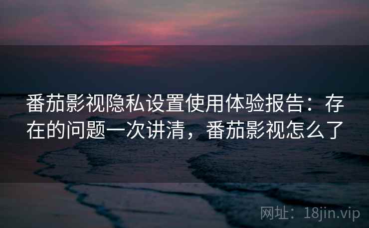 番茄影视隐私设置使用体验报告：存在的问题一次讲清，番茄影视怎么了