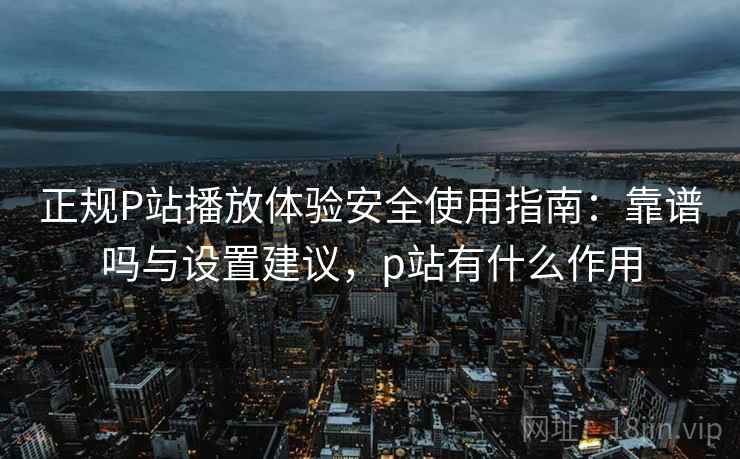正规P站播放体验安全使用指南：靠谱吗与设置建议，p站有什么作用