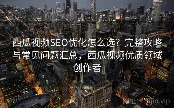西瓜视频SEO优化怎么选？完整攻略与常见问题汇总，西瓜视频优质领域创作者