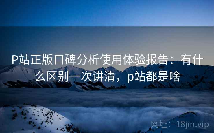 P站正版口碑分析使用体验报告：有什么区别一次讲清，p站都是啥