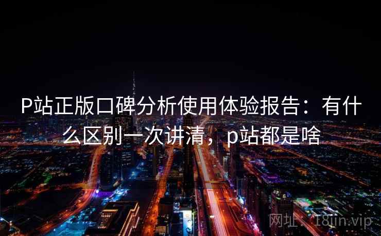 P站正版口碑分析使用体验报告：有什么区别一次讲清，p站都是啥