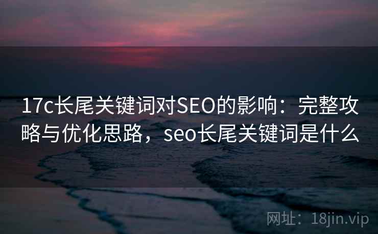 17c长尾关键词对SEO的影响：完整攻略与优化思路，seo长尾关键词是什么