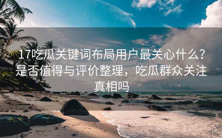 17吃瓜关键词布局用户最关心什么？是否值得与评价整理，吃瓜群众关注真相吗