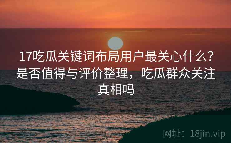 17吃瓜关键词布局用户最关心什么?是否值得与评价整理,吃瓜群众关注真相吗 17吃瓜关键词布局用户最关心什么?是否值得与评价整理,吃瓜群众关注真相吗