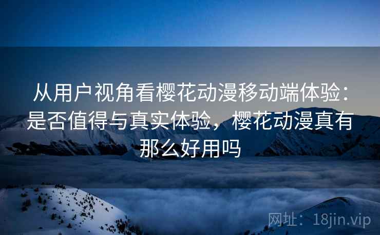 从用户视角看樱花动漫移动端体验：是否值得与真实体验，樱花动漫真有那么好用吗