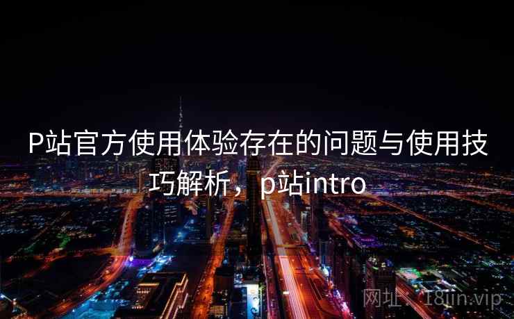 P站官方使用体验存在的问题与使用技巧解析，p站intro
