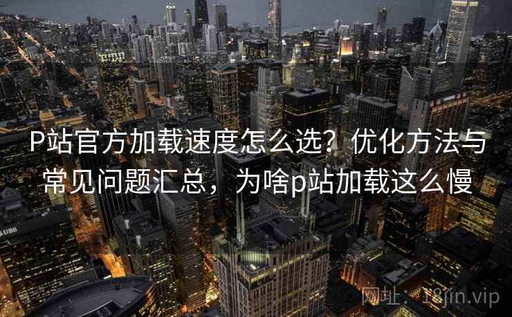 P站官方加载速度怎么选？优化方法与常见问题汇总，为啥p站加载这么慢