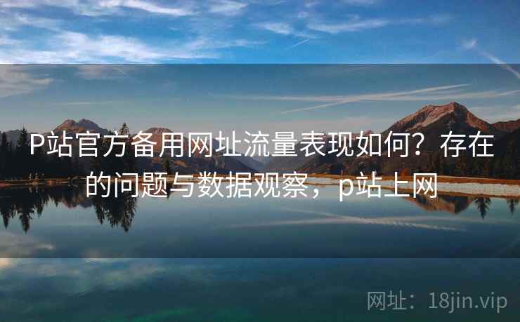 P站官方备用网址流量表现如何?存在的问题与数据观察,p站上网 P站官方备用网址流量表现如何?存在的问题与数据观察,p站上网