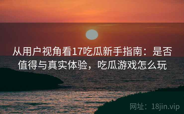 从用户视角看17吃瓜新手指南：是否值得与真实体验，吃瓜游戏怎么玩