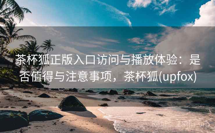 茶杯狐正版入口访问与播放体验：是否值得与注意事项，茶杯狐(upfox)