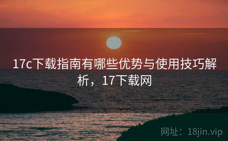 17c下载指南有哪些优势与使用技巧解析，17下载网