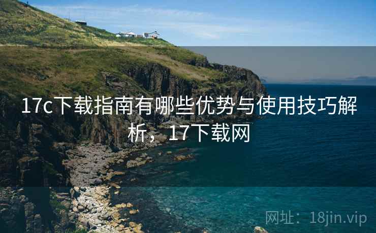 17c下载指南有哪些优势与使用技巧解析,17下载网 17c下载指南有哪些优势与使用技巧解析,17下载网