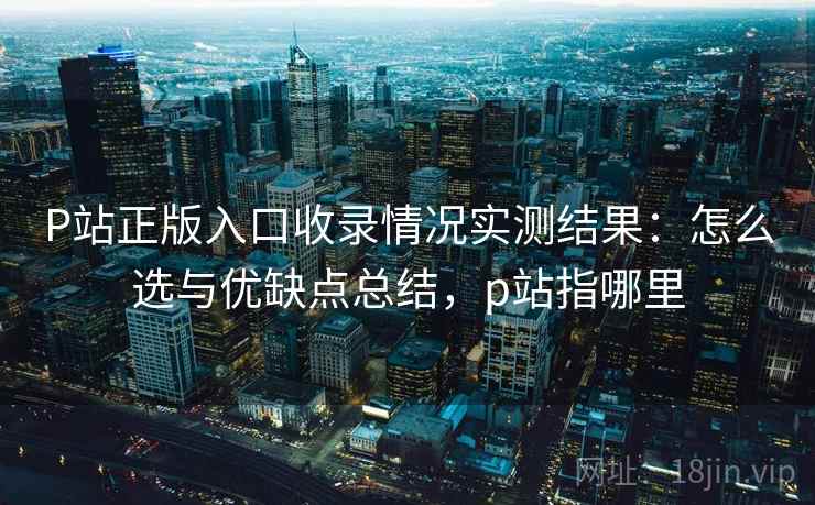 P站正版入口收录情况实测结果:怎么选与优缺点总结,p站指哪里 P站正版入口收录情况实测结果:怎么选与优缺点总结,p站指哪里