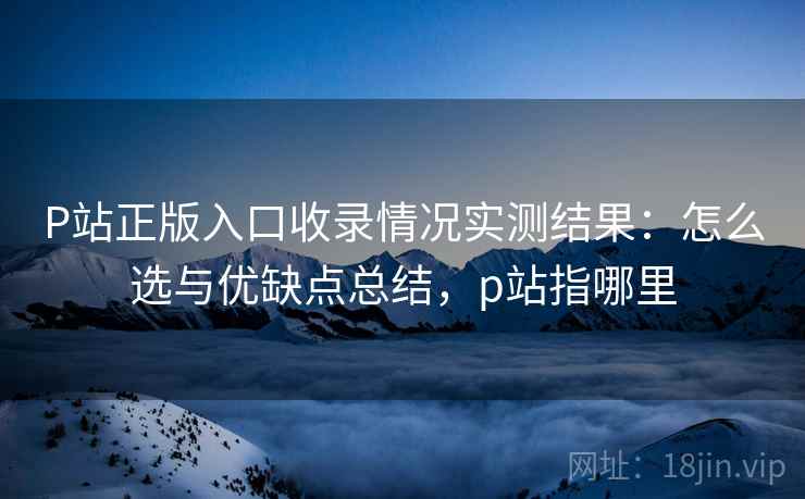 P站正版入口收录情况实测结果：怎么选与优缺点总结，p站指哪里