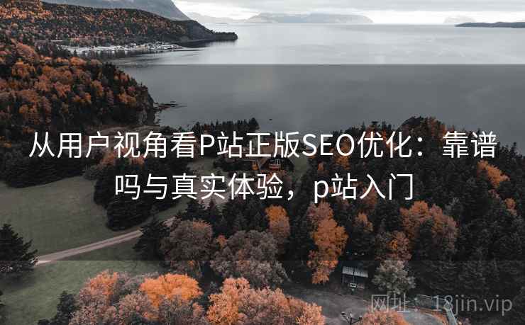 从用户视角看P站正版SEO优化:靠谱吗与真实体验,p站入门 从用户视角看P站正版SEO优化:靠谱吗与真实体验,p站入门